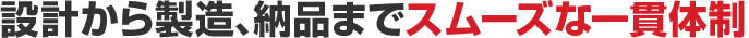 設計から製造、納品までスムーズな一貫体制